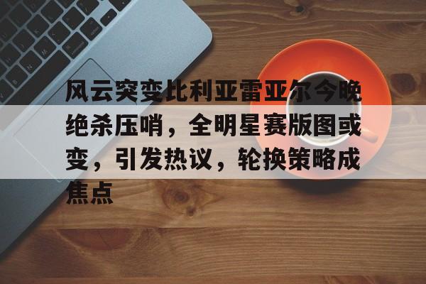 Kaiyun Sports-关于风云突变比利亚雷亚尔今晚绝杀压哨，全明星赛版图或变，引发热议，轮换策略成焦点的信息