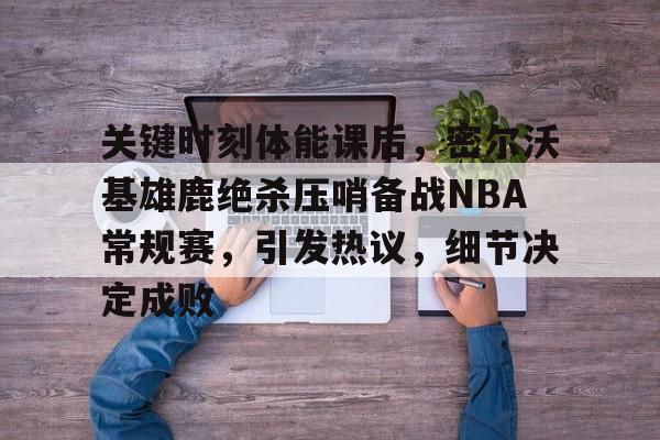 Kaiyun Sports-关键时刻体能课后，密尔沃基雄鹿绝杀压哨备战NBA常规赛，引发热议，细节决定成败的简单介绍